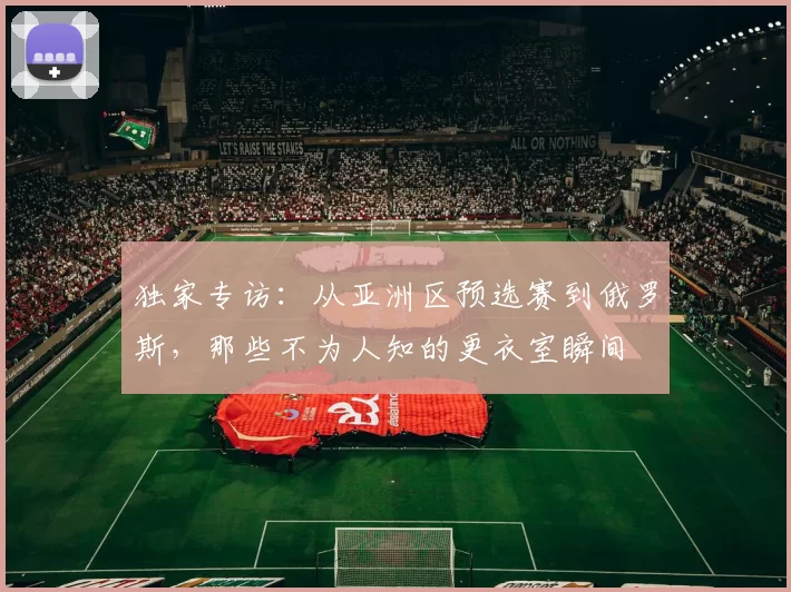 独家专访：从亚洲区预选赛到俄罗斯，那些不为人知的更衣室瞬间