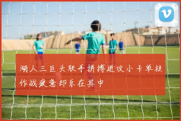 湖人三巨头联手拼搏进攻小卡单核作战疲惫却乐在其中
