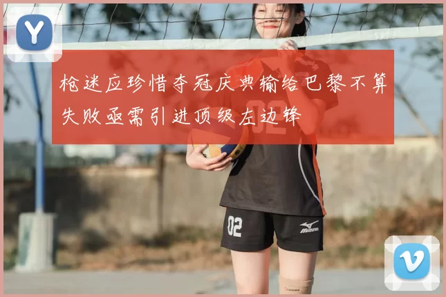 枪迷应珍惜夺冠庆典输给巴黎不算失败亟需引进顶级左边锋