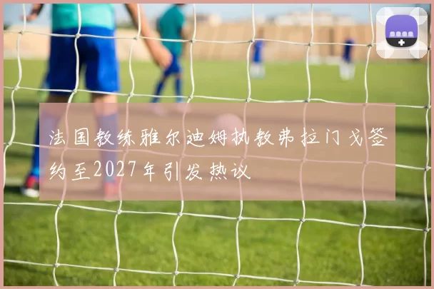 法国教练雅尔迪姆执教弗拉门戈签约至2027年引发热议