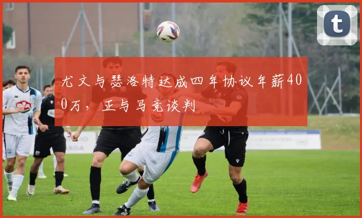 尤文与瑟洛特达成四年协议年薪400万，正与马竞谈判