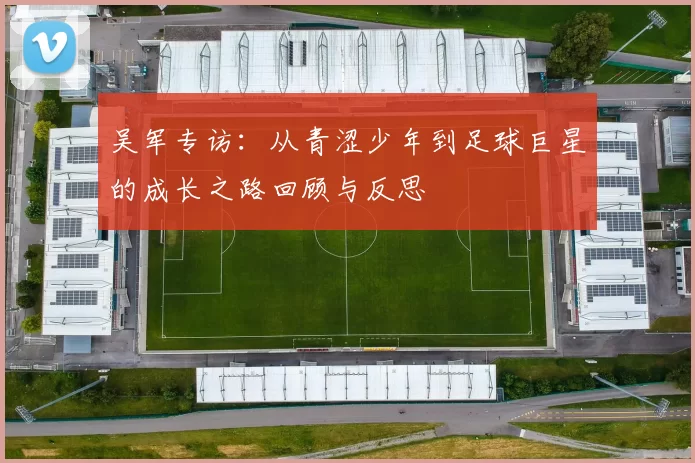 吴军专访:从青涩少年到足球巨星的成长之路回顾与反思