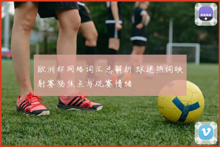 欧洲杯网络词汇总解析 球迷热词映射赛场焦点与观赛情绪