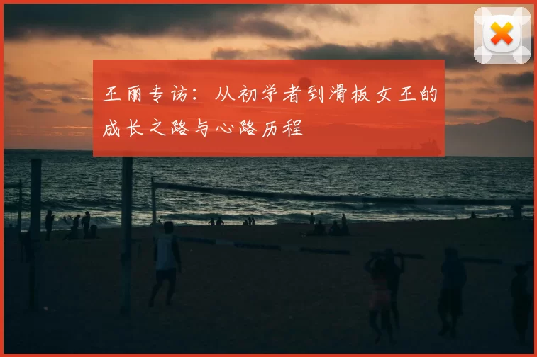 王丽专访:从初学者到滑板女王的成长之路与心路历程