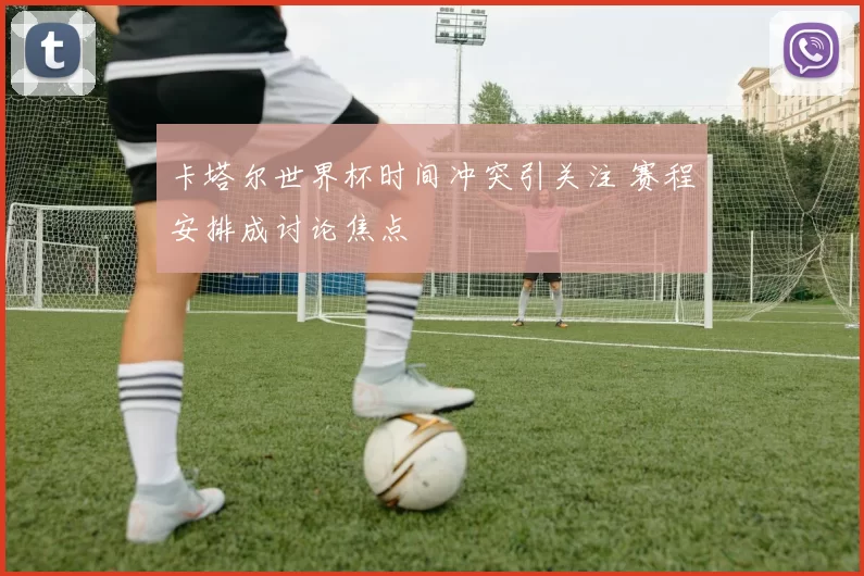 卡塔尔世界杯时间冲突引关注 赛程安排成讨论焦点