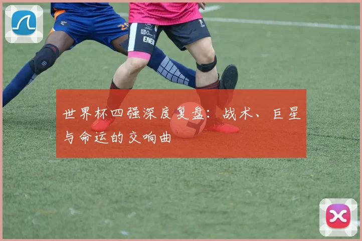 世界杯四强深度复盘：战术、巨星与命运的交响曲